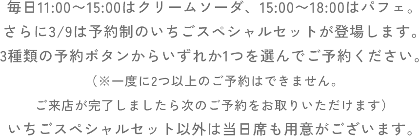 毎日11:00〜15:00はクリームソーダ、15:00〜18:00はパフェ。さらに3/9は予約制のいちごスペシャルセットが登場します。3種類の予約ボタンからいずれか1つを選んでご予約ください。（※一度に2つ以上のご予約はできません。ご来店が完了しましたら次のご予約をお取りいただけます）いちごスペシャルセット以外は当日席も用意がございます。