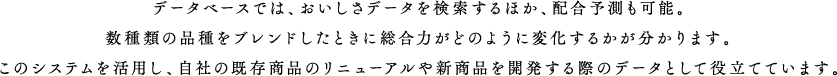 データベースでは、おいしさデータを検索するほか、配合予測も可能。数種類の品種をブレンドしたときに総合力がどのように変化するかが分かります。このシステムを活用し、自社の既存商品のリニューアルや新商品を開発する際のデータとして役立てています。
