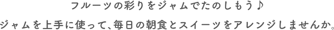 フルーツの彩りをジャムでたのしもう♪ジャムを上手に使って、毎日の朝食とスイーツをアレンジしませんか。